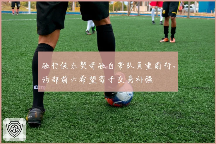独行侠东契奇独自带队负重前行，西部前六希望寄于交易补强