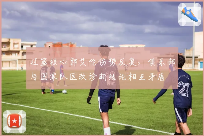辽篮核心郭艾伦伤势反复,俱乐部与国家队医改诊断结论相互矛盾