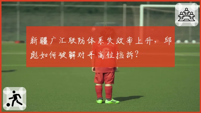 新疆广汇联防体系失效率上升，邱彪如何破解对手高位挡拆？