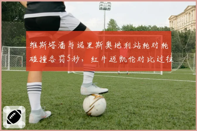 维斯塔潘与诺里斯奥地利站轮对轮碰撞各罚5秒，红牛迈凯伦对比过往判例互斥双重标准