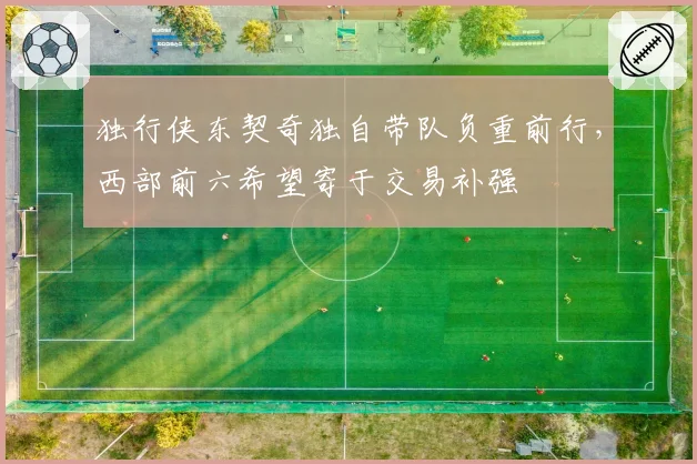独行侠东契奇独自带队负重前行，西部前六希望寄于交易补强