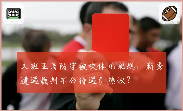 文班亚马防守被吹体毛犯规,新秀遭遇裁判不公待遇引热议?