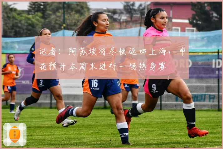 记者：阿苏埃将尽快返回上海，申花预计本周末进行一场热身赛