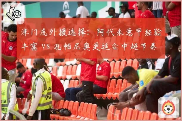 津门虎外援选择:阿代米意甲经验丰富 vs 孔帕尼奥更适合中超节奏