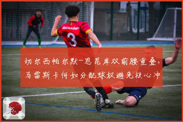 切尔西帕尔默-恩昆库双前腰重叠，马雷斯卡何如分配球权避免核心冲突？