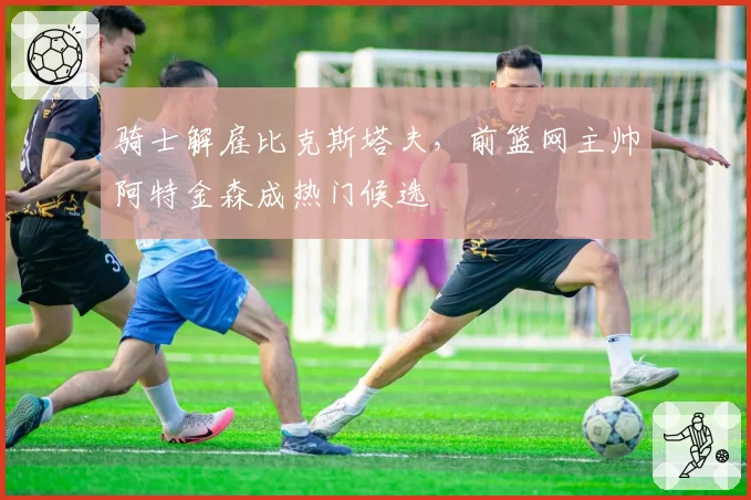 骑士解雇比克斯塔夫，前篮网主帅阿特金森成热门候选