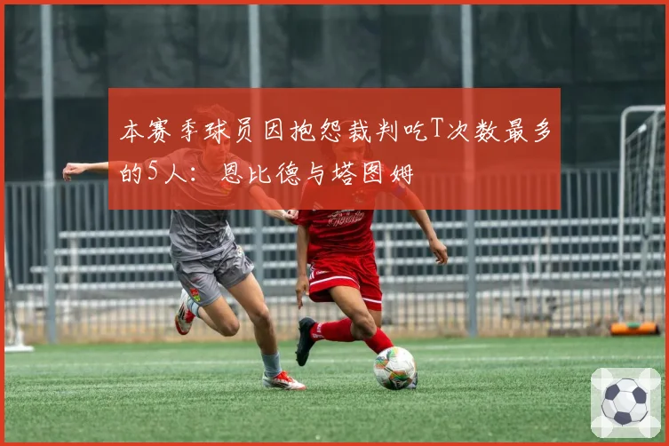 本赛季球员因抱怨裁判吃T次数最多的5人：恩比德与塔图姆
