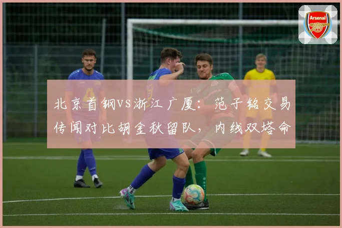 北京首钢vs浙江广厦：范子铭交易传闻对比胡金秋留队，内线双塔命运迥异？