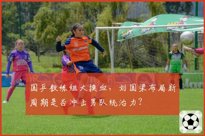 国乒教练组大换血,刘国梁布局新周期是否冲击男队统治力?
