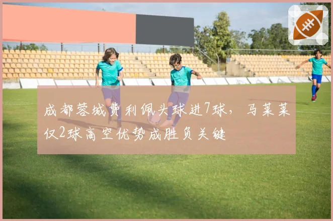 成都蓉城费利佩头球进7球，马莱莱仅2球高空优势成胜负关键