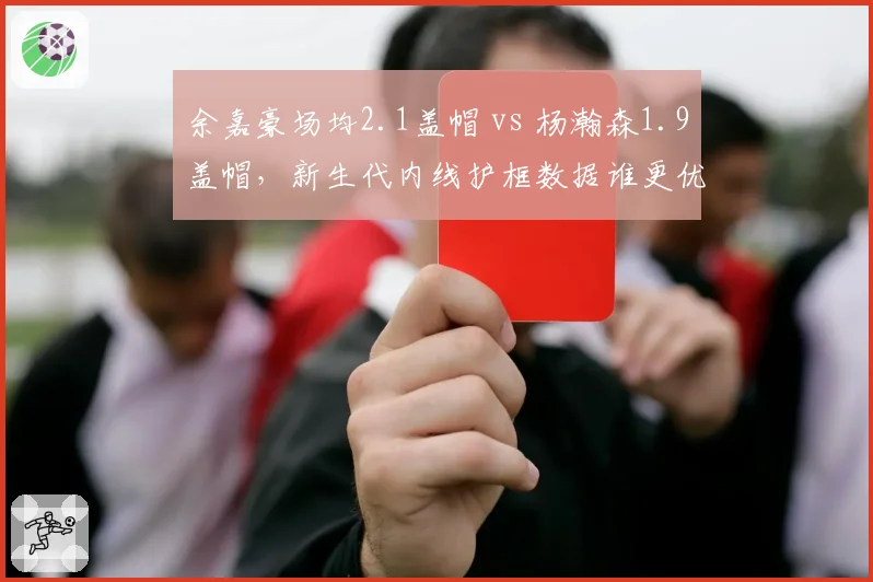余嘉豪场均2.1盖帽 vs 杨瀚森1.9盖帽，新生代内线护框数据谁更优？