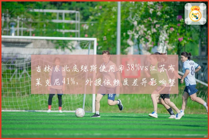 吉林东北虎琼斯使用率38%vs江苏布莱克尼41%,外援依赖度差异影响整体