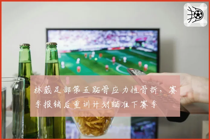 林葳足部第五跖骨应力性骨折,赛季报销后重训计划瞄准下赛季