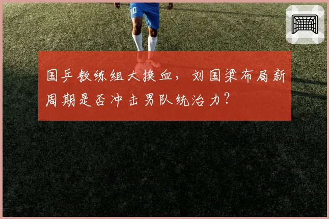 国乒教练组大换血，刘国梁布局新周期是否冲击男队统治力？