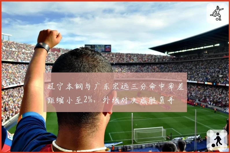 辽宁本钢与广东宏远三分命中率差距缩小至2%,外线对决成胜负手
