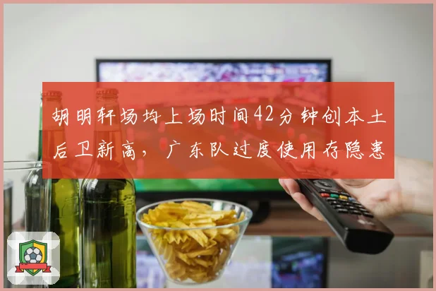 胡明轩场均上场时间42分钟创本土后卫新高,广东队过度使用存隐患?