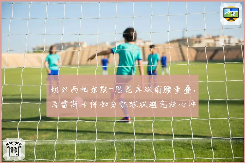 切尔西帕尔默-恩昆库双前腰重叠，马雷斯卡何如分配球权避免核心冲突？