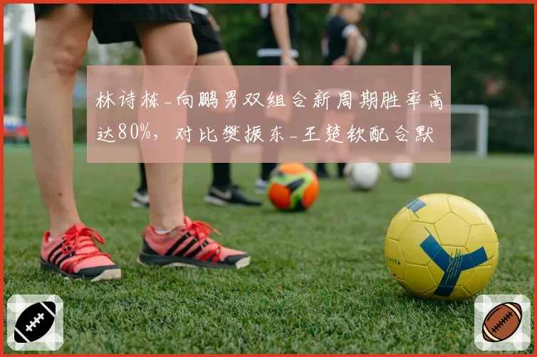 林诗栋_向鹏男双组合新周期胜率高达80%,对比樊振东_王楚钦配合默契度仍需磨合