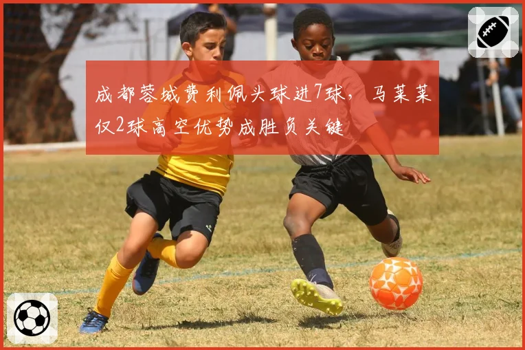 成都蓉城费利佩头球进7球，马莱莱仅2球高空优势成胜负关键