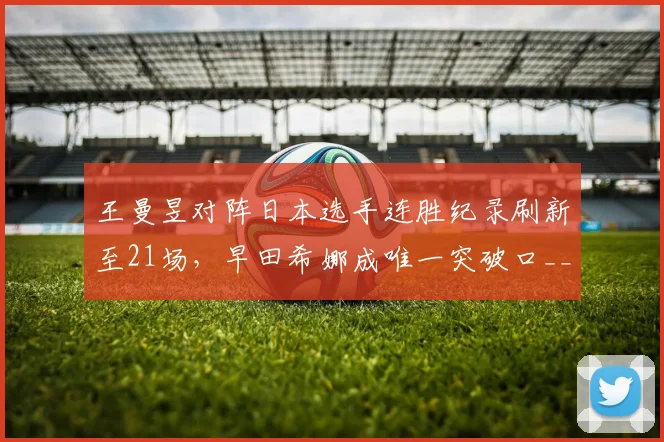 王曼昱对阵日本选手连胜纪录刷新至21场,早田希娜成唯一突破口__br_